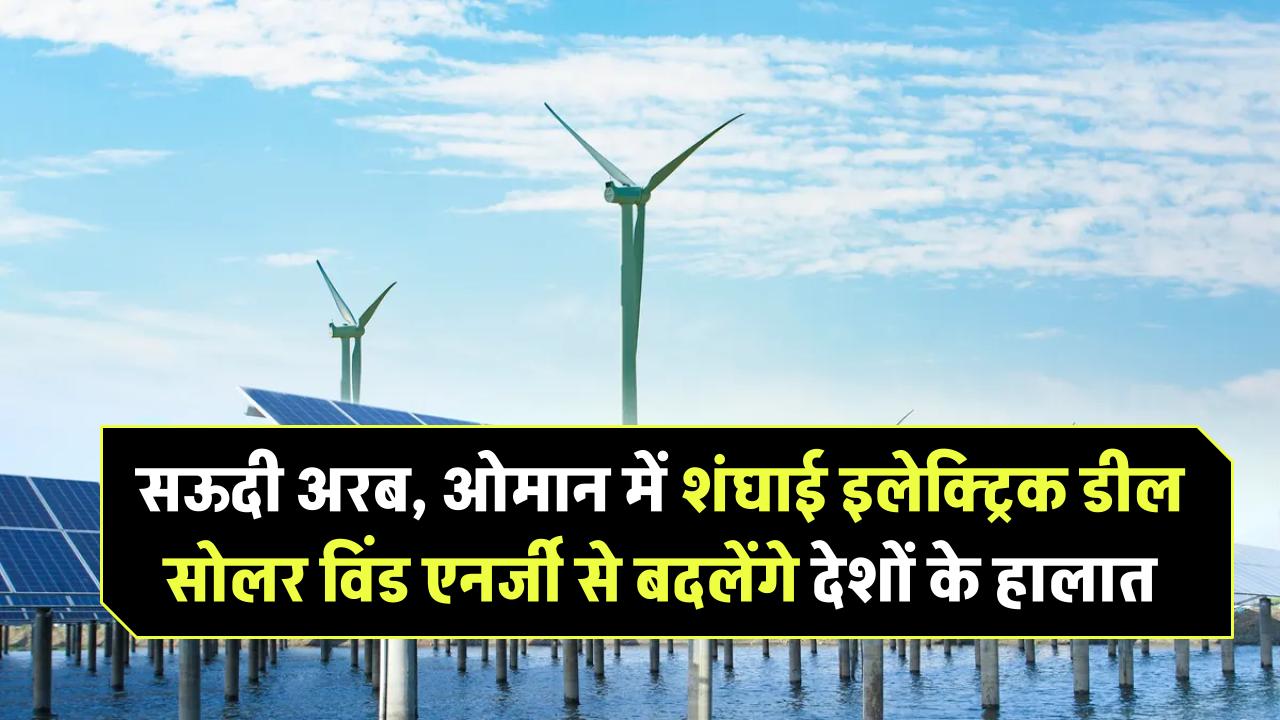 सऊदी अरब और ओमान में शंघाई इलेक्ट्रिक की बड़ी डील – सोलर और विंड एनर्जी से बदलेंगे खाड़ी देशों के हालात
