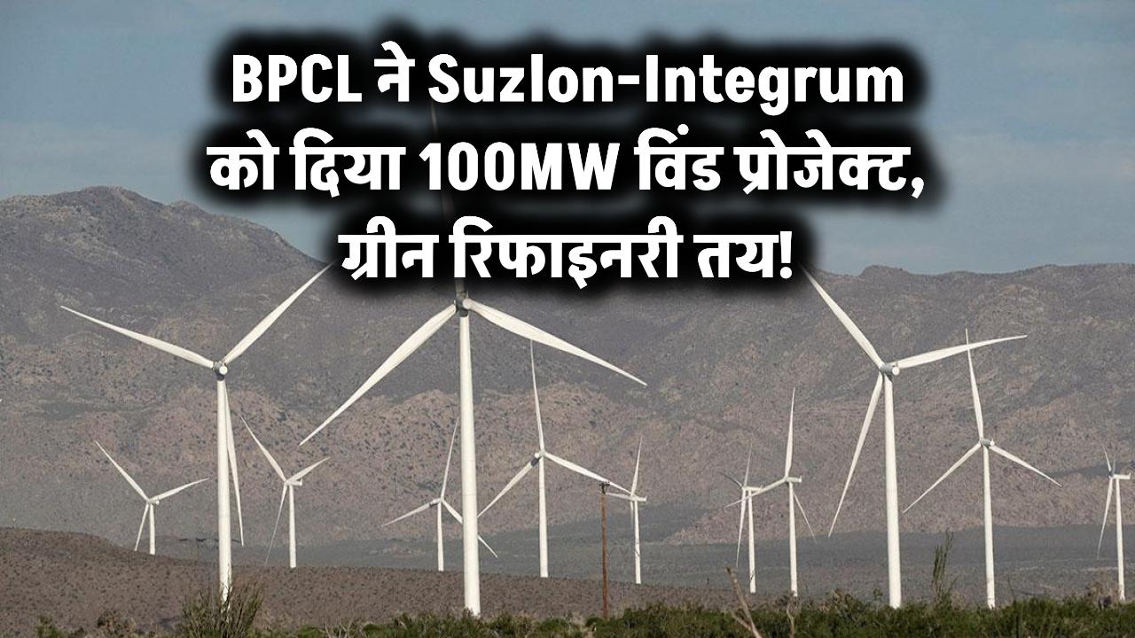 BPCL ने Suzlon-Integrum को दिया 100MW विंड प्रोजेक्ट, ग्रीन रिफाइनरी तय!