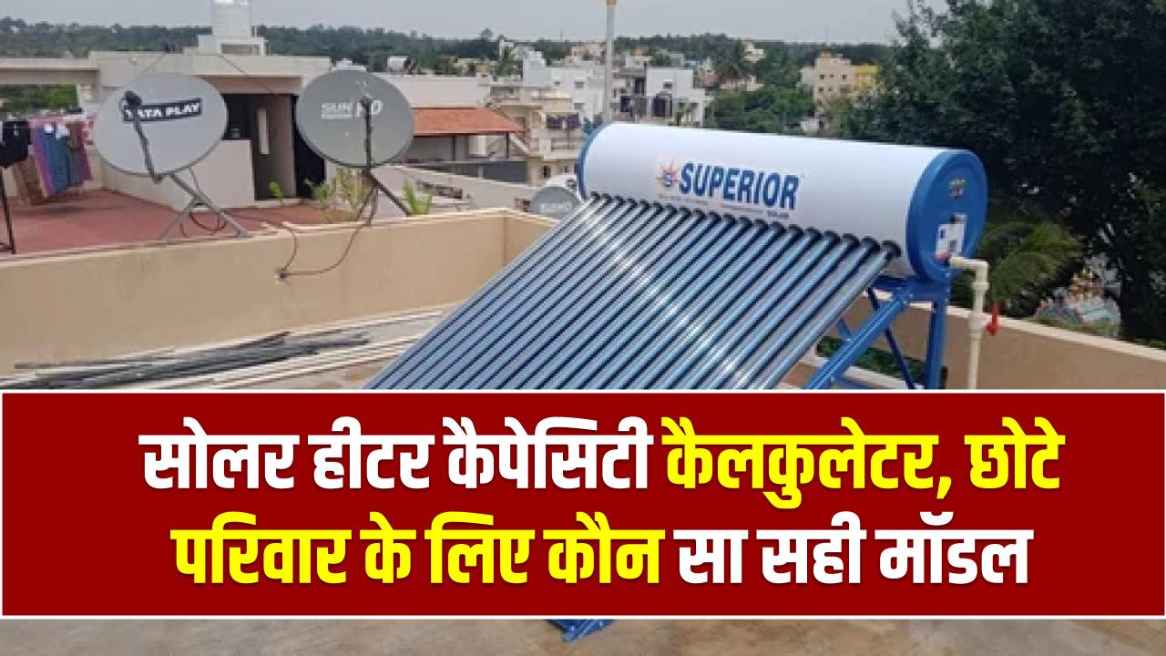 सोलर हीटर कैपेसिटी कैलकुलेटर, 4 या 6 सदस्यों वाले परिवार को कौन सा मॉडल खरीदना चाहिए?