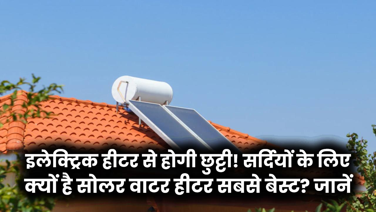 Electric vs Solar Heater: इलेक्ट्रिक हीटर से होगी छुट्टी! सर्दियों के लिए क्यों है Solar Water Heater सबसे बेस्ट? जानें